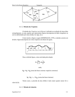 Maria Cecília Bonato Brandalize Topografia
16.1.2. Método dos Trapézios
O método dos Trapézios ou de Bezout é utilizado na avaliação de áreas ditas
extrapoligonais, ou seja, aquelas que representam figuras decompostas de lados irregulares ou
curvos (delimitados por uma estrada, rio, lago, etc.).
Como mostra a figura a seguir (DOMINGUES, 1979), o método consiste em
dividir a figura decomposta em vários trapézios de alturas (h) iguais.
Para a referida figura, a área será dada pela relação:
S
b
b hE
I= +






2
.
onde,
bE = b1 + bn (soma das bases externas: trapézios extremos)
e
bI = b2 + ... + bn-1 (soma das bases internas)
Nestes casos, a precisão da área obtida é tanto maior quanto menor for o
valor de (h).
16.1.3. Método do Gabarito
Engenharia Civil 111
 