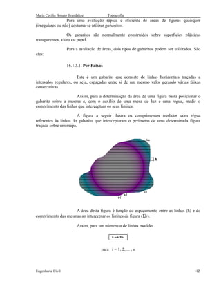 Maria Cecília Bonato Brandalize Topografia
Para uma avaliação rápida e eficiente de áreas de figuras quaisquer
(irregulares ou não) costuma-se utilizar gabaritos.
Os gabaritos são normalmente construídos sobre superfícies plásticas
transparentes, vidro ou papel.
Para a avaliação de áreas, dois tipos de gabaritos podem ser utilizados. São
eles:
16.1.3.1. Por Faixas
Este é um gabarito que consiste de linhas horizontais traçadas a
intervalos regulares, ou seja, espaçadas entre si de um mesmo valor gerando várias faixas
consecutivas.
Assim, para a determinação da área de uma figura basta posicionar o
gabarito sobre a mesma e, com o auxílio de uma mesa de luz e uma régua, medir o
comprimento das linhas que interceptam os seus limites.
A figura a seguir ilustra os comprimentos medidos com régua
referentes às linhas do gabarito que interceptaram o perímetro de uma determinada figura
traçada sobre um mapa.
A área desta figura é função do espaçamento entre as linhas (h) e do
comprimento das mesmas ao interceptar os limites da figura (Σb).
Assim, para um número n de linhas medido:
ib.hS Σ=
para i = 1, 2, ... , n
Engenharia Civil 112
 