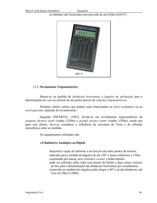 Maria Cecília Bonato Brandalize Topografia
as altitudes são fornecidas com precisão de até 0,04m (0,015").
13.2. Nivelamento Trigonométrico
Baseia-se na medida de distâncias horizontais e ângulos de inclinação para a
determinação da cota ou altitude de um ponto através de relações trigonométricas.
Portanto, obtém valores que podem estar relacionados ao nível verdadeiro ou ao
nível aparente, depende do levantamento.
Segundo ESPARTEL (1987), divide-se em nivelamento trigonométrico de
pequeno alcance (com visadas ≤250m) e grande alcance (com visadas >250m), sendo que
para este último, deve-se considerar a influência da curvatura da Terra e da refração
atmosférica sobre as medidas.
Os equipamentos utilizados são:
a)Clinômetro Analógico ou Digital
dispositivo capaz de informar a inclinação (α) entre pontos do terreno;
indicado para a medida de ângulos de até ±30° e lances inferiores a 150m;
constituído por luneta, arco vertical e vernier e bolha tubular;
pode ser utilizado sobre tripé com prumo de bastão e duas miras verticais
de 4m, para a determinação das distâncias horizontais por estadimetria;
a precisão na medida dos ângulos pode chegar a 40" e na das distâncias, até
1cm em 50m (1:5000).
Engenharia Civil 86
 