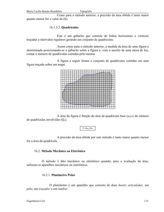 Maria Cecília Bonato Brandalize Topografia
Como para o método anterior, a precisão da área obtida é tanto maior
quanto menor for o valor de (h).
16.1.3.2. Quadrículas
Este é um gabarito que consiste de linhas horizontais e verticais
traçadas a intervalos regulares gerando um conjunto de quadrículas.
Assim como para o método anterior, a medida da área de uma figura é
determinada posicionando-se o gabarito sobre a figura e, com o auxílio de uma mesa de luz,
contar o número de quadrículas contidas pela mesma.
A figura a seguir ilustra o conjunto de quadrículas contidas em uma
figura traçada sobre um mapa.
A área da figura é função da área da quadrícula base (sQ) e do número
de quadrículas envolvidas (Qn).
nQ Q.sS =
A precisão da área obtida por este método é tanto maior quanto menor
for a área da quadrícula.
16.2. Método Mecânico ou Eletrônico
O método é dito mecânico ou eletrônico quando, para a avaliação da área,
utilizam-se aparelhos mecânicos ou eletrônicos.
16.2.1. Planímetro Polar
O planímetro é um aparelho que consiste de duas hastes articuladas, um
pólo, um traçador e um tambor.
Engenharia Civil 113
 