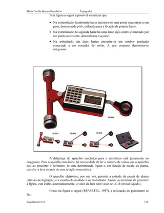 Maria Cecília Bonato Brandalize Topografia
Pela figura a seguir é possível visualizar que:
• Na extremidade da primeira haste encontra-se uma ponta seca presa a um
peso, denominada pólo, utilizada para a fixação da própria haste.
• Na extremidade da segunda haste há uma lente cujo centro é marcado por
um ponto ou cruzeta, denominada traçador.
• Na articulação das duas hastes encontra-se um tambor graduado
conectado a um contador de voltas. A este conjunto denomina-se
integrante.
A diferença do aparelho mecânico para o eletrônico está justamente no
integrante. Para o aparelho mecânico, há necessidade de ler o número de voltas que o aparelho
deu ao percorrer o perímetro de uma determinada figura e, em função da escala da planta,
calcular a área através de uma relação matemática.
O aparelho eletrônico, por sua vez, permite a entrada da escala da planta
(através de digitação) e a escolha da unidade a ser trabalhada. Assim, ao terminar de percorrer
a figura, este exibe, automaticamente, o valor da área num visor de LCD (cristal líquido).
Como na figura a seguir (ESPARTEL, 1987), a utilização do planímetro se
faz:
Engenharia Civil 114
 