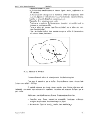 Maria Cecília Bonato Brandalize Topografia
Sempre em superfície plana.
O pólo deve ser fixado dentro ou fora da figura a medir, dependendo do
seu tamanho.
As hastes devem ser dispostas de maneira a formar um ângulo reto entre
si, assim, é possível verificar se o traçador contornará a figura facilmente.
Escolhe-se um ponto de partida para as medições.
O aparelho deve ser zerado neste ponto.
Percorre-se o contorno da figura com o traçador, no sentido horário,
voltando ao ponto de partida.
Faz-se a leitura do tambor (aparelho mecânico), ou, a leitura no visor
(aparelho eletrônico).
Para a avaliação final da área, toma-se sempre a média de (no mínimo)
três leituras com o planímetro.
16.2.2. Balança de Precisão
Este método avalia a área de uma figura em função do seu peso.
Para tanto, é necessário que se tenha à disposição uma balança de precisão
(leitura entre o 0,01 e 0,001g).
O método consiste em tomar como amostra uma figura cuja área seja
conhecida e que esteja representada sobre papel cuja gramatura seja a mesma da figura que se
quer avaliar.
Assim, para a avaliação da área de uma figura qualquer é preciso:
• Desenhar uma figura geométrica conhecida (quadrado, retângulo,
triângulo, trapézio) em determinado tipo de papel.
• Recortar esta figura de área (sA) conhecida e pesá-la (pA).
Engenharia Civil 115
 