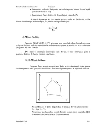 Maria Cecília Bonato Brandalize Topografia
• Transcrever os limites da figura a ser avaliada para o mesmo tipo de papel
(utilizando mesa de luz).
• Recortar esta figura de área (S) desconhecida e pesá-la (P).
A área da figura que ser quer avaliar poderá, então, ser facilmente obtida
através de uma regra de três simples, ou, através da seguinte relação:
S
s
p
PA
A
= .
16.3. Método Analítico
Segundo DOMINGUES (1979) a área de uma superfície plana limitada por uma
poligonal fechada pode ser determinada analiticamente quando se conhecem as coordenadas
ortogonais dos seus vértices.
Dos métodos analíticos conhecidos, sem dúvida, o mais empregado para a
avaliação de áreas de figuras planas é o de Gauss.
16.3.1. Método de Gauss
Como na figura abaixo, consiste em, dadas as coordenadas (X,Y) de pontos
de uma figura fechada qualquer, determinar a área desta figura seguindo os seguintes critérios:
As coordenadas do ponto de partida e de chegada devem ser as mesmas
X1 = Xn e Y1 = Yn.
Percorrendo a poligonal no sentido horário, somam-se as ordenadas (ΣY)
dos pontos, aos pares, ou seja, de duas em duas.
Engenharia Civil 116
 