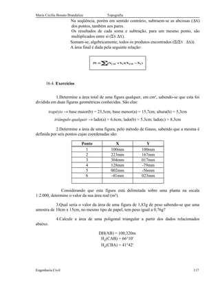 Maria Cecília Bonato Brandalize Topografia
Na seqüência, porém em sentido contrário, subtraem-se as abcissas (∆X)
dos pontos, também aos pares.
Os resultados de cada soma e subtração, para um mesmo ponto, são
multiplicados entre si (ΣY.∆X).
Somam-se, algebricamente, todos os produtos encontrados (Σ(ΣY . ∆X)).
A área final é dada pela seguinte relação:
∑ −+= ++
n
1 i1ii1i )XX)(YY(S2
16.4. Exercícios
1.Determine a área total de uma figura qualquer, em cm², sabendo-se que esta foi
dividida em duas figuras geométricas conhecidas. São elas:
trapézio → base maior(b) = 23,5cm; base menor(a) = 15,7cm; altura(h) = 5,3cm
triângulo qualquer → lado(a) = 6,6cm; lado(b) = 5,3cm; lado(c) = 8,3cm
2.Determine a área de uma figura, pelo método de Gauss, sabendo que a mesma é
definida por seis pontos cujas coordenadas são:
Ponto X Y
1 100mm 100mm
2 223mm 167mm
3 304mm 017mm
4 128mm -79mm
5 002mm -56mm
6 -41mm 023mm
Considerando que esta figura está delimitada sobre uma planta na escala
1:2.000, determine o valor da sua área real (m²).
3.Qual seria o valor da área de uma figura de 1,83g de peso sabendo-se que uma
amostra de 10cm x 15cm, no mesmo tipo de papel, tem peso igual a 0,76g?
4.Calcule a área de uma poligonal triangular a partir dos dados relacionados
abaixo.
DH(AB) = 100,320m
Hz(CAB) = 66°10'
Hz(CBA) = 41°42'
Engenharia Civil 117
 