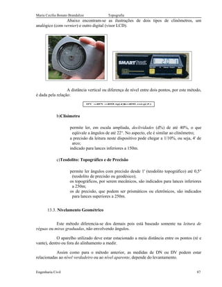 Maria Cecília Bonato Brandalize Topografia
Abaixo encontram-se as ilustrações de dois tipos de clinômetros, um
analógico (com vernier) e outro digital (visor LCD).
A distância vertical ou diferença de nível entre dois pontos, por este método,
é dada pela relação:
)Z(gcot.DH)(tg.DHDNDV =α==
b)Clisímetro
permite ler, em escala ampliada, declividades (d%) de até 40%, o que
eqüivale a ângulos de até 22°. No aspecto, ele é similar ao clinômetro;
a precisão da leitura neste dispositivo pode chegar a 1/10%, ou seja, 4' de
arco;
indicado para lances inferiores a 150m.
c)Teodolito: Topográfico e de Precisão
permite ler ângulos com precisão desde 1' (teodolito topográfico) até 0,5"
(teodolito de precisão ou geodésico);
os topográficos, por serem mecânicos, são indicados para lances inferiores
a 250m;
os de precisão, que podem ser prismáticos ou eletrônicos, são indicados
para lances superiores a 250m.
13.3. Nivelamento Geométrico
Este método diferencia-se dos demais pois está baseado somente na leitura de
réguas ou miras graduadas, não envolvendo ângulos.
O aparelho utilizado deve estar estacionado a meia distância entre os pontos (ré e
vante), dentro ou fora do alinhamento a medir.
Assim como para o método anterior, as medidas de DN ou DV podem estar
relacionadas ao nível verdadeiro ou ao nível aparente, depende do levantamento.
Engenharia Civil 87
 