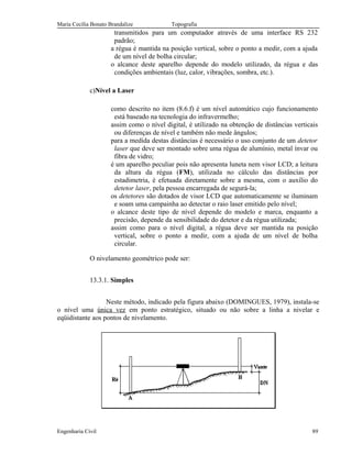 Maria Cecília Bonato Brandalize Topografia
transmitidos para um computador através de uma interface RS 232
padrão;
a régua é mantida na posição vertical, sobre o ponto a medir, com a ajuda
de um nível de bolha circular;
o alcance deste aparelho depende do modelo utilizado, da régua e das
condições ambientais (luz, calor, vibrações, sombra, etc.).
c)Nível a Laser
como descrito no item (8.6.f) é um nível automático cujo funcionamento
está baseado na tecnologia do infravermelho;
assim como o nível digital, é utilizado na obtenção de distâncias verticais
ou diferenças de nível e também não mede ângulos;
para a medida destas distâncias é necessário o uso conjunto de um detetor
laser que deve ser montado sobre uma régua de alumínio, metal ínvar ou
fibra de vidro;
é um aparelho peculiar pois não apresenta luneta nem visor LCD; a leitura
da altura da régua (FM), utilizada no cálculo das distâncias por
estadimetria, é efetuada diretamente sobre a mesma, com o auxílio do
detetor laser, pela pessoa encarregada de segurá-la;
os detetores são dotados de visor LCD que automaticamente se iluminam
e soam uma campainha ao detectar o raio laser emitido pelo nível;
o alcance deste tipo de nível depende do modelo e marca, enquanto a
precisão, depende da sensibilidade do detetor e da régua utilizada;
assim como para o nível digital, a régua deve ser mantida na posição
vertical, sobre o ponto a medir, com a ajuda de um nível de bolha
circular.
O nivelamento geométrico pode ser:
13.3.1. Simples
Neste método, indicado pela figura abaixo (DOMINGUES, 1979), instala-se
o nível uma única vez em ponto estratégico, situado ou não sobre a linha a nivelar e
eqüidistante aos pontos de nivelamento.
Engenharia Civil 89
 