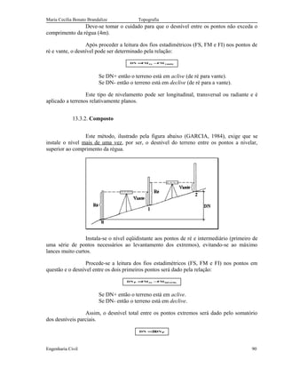 Maria Cecília Bonato Brandalize Topografia
Deve-se tomar o cuidado para que o desnível entre os pontos não exceda o
comprimento da régua (4m).
Após proceder a leitura dos fios estadimétricos (FS, FM e FI) nos pontos de
ré e vante, o desnível pode ser determinado pela relação:
vantere FMFMDN −=
Se DN+ então o terreno está em aclive (de ré para vante).
Se DN- então o terreno está em declive (de ré para a vante).
Este tipo de nivelamento pode ser longitudinal, transversal ou radiante e é
aplicado a terrenos relativamente planos.
13.3.2. Composto
Este método, ilustrado pela figura abaixo (GARCIA, 1984), exige que se
instale o nível mais de uma vez, por ser, o desnível do terreno entre os pontos a nivelar,
superior ao comprimento da régua.
Instala-se o nível eqüidistante aos pontos de ré e intermediário (primeiro de
uma série de pontos necessários ao levantamento dos extremos), evitando-se ao máximo
lances muito curtos.
Procede-se a leitura dos fios estadimétricos (FS, FM e FI) nos pontos em
questão e o desnível entre os dois primeiros pontos será dado pela relação:
.ermintreP FMFMDN −=
Se DN+ então o terreno está em aclive.
Se DN- então o terreno está em declive.
Assim, o desnível total entre os pontos extremos será dado pelo somatório
dos desníveis parciais.
PDNDN Σ=
Engenharia Civil 90
 