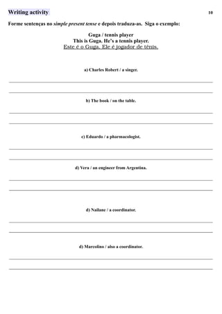 Writing activity 10
Forme sentenças no simple present tense e depois traduza-as. Siga o exemplo:
Guga / tennis player
This is Guga. He’s a tennis player.
Este      é     o     Guga.      Ele      é     jogador      de      tênis.   
a) Charles Robert / a singer.
___________________________________________________________________________________________
___________________________________________________________________________________________
b) The book / on the table.
___________________________________________________________________________________________
___________________________________________________________________________________________
c) Eduardo / a pharmacologist.
___________________________________________________________________________________________
___________________________________________________________________________________________
d) Vera / an engineer from Argentina.
___________________________________________________________________________________________
___________________________________________________________________________________________
d) Nailane / a coordinator.
___________________________________________________________________________________________
___________________________________________________________________________________________
d) Marcolino / also a coordinator.
___________________________________________________________________________________________
___________________________________________________________________________________________
 