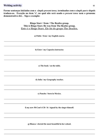 Writing activity 11
Forme sentenças iniciadas com o simple present tense, terminadas com o simple past e depois
traduza-as. Exceção no ítem 'c', no qual não será usado o present tense nem o pronome
demonstrativo this . Siga o exemplo:
Ringo Starr / from / The Beatles group.
This is Ringo Starr. He was from The Beatles group.
Este      é     o     Ringo      Starr.      Ele      foi      do      grupo      The      Beatles.   
a) Pablo / from / my English course.
___________________________________________________________________________________________
___________________________________________________________________________________________
b) Ester / my Capoeira instructor.
___________________________________________________________________________________________
___________________________________________________________________________________________
c) The book / on the table.
___________________________________________________________________________________________
___________________________________________________________________________________________
d) Julia / my Geography teacher.
___________________________________________________________________________________________
___________________________________________________________________________________________
e) Pancho / born in Mexico.
___________________________________________________________________________________________
___________________________________________________________________________________________
f) my new 50 Cent's CD / It / signed by the singer himself.
___________________________________________________________________________________________
___________________________________________________________________________________________
g) Bianca / elected the most beautiful in her school.
___________________________________________________________________________________________
___________________________________________________________________________________________
 