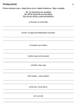 Writing activity 12
Forme sentenças com o simple future tense e depois traduza-as. Siga o exemplo:
He / be elected the new president
He will be elected the new president.
Ele      vai      ser      eleito      o     novo      presidente.   
a) The book / be on the table.
___________________________________________________________________________________________
___________________________________________________________________________________________
b) Ester / be approved in Mathematics assessment.
___________________________________________________________________________________________
___________________________________________________________________________________________
c) Leonardo / go to Lisbon .
___________________________________________________________________________________________
___________________________________________________________________________________________
d) Julia / dance on the weekend.
___________________________________________________________________________________________
___________________________________________________________________________________________
e) Pancho / sing a song.
___________________________________________________________________________________________
___________________________________________________________________________________________
f) My mommy / cook my dinner.
___________________________________________________________________________________________
___________________________________________________________________________________________
g) My sister / do the chores.
___________________________________________________________________________________________
___________________________________________________________________________________________
 
h) I / eat it all.
___________________________________________________________________________________________
___________________________________________________________________________________________
 
