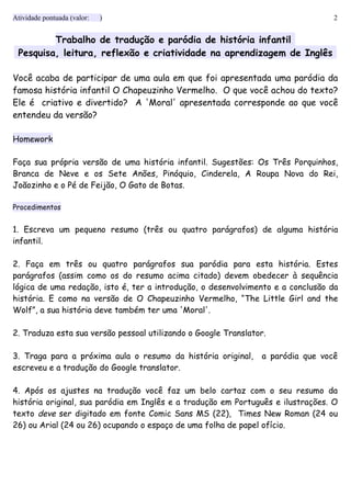 Atividade pontuada (valor: ) 2
Trabalho de tradução e paródia de história infantil
Pesquisa, leitura, reflexão e criatividade na aprendizagem de Inglês
Você acaba de participar de uma aula em que foi apresentada uma paródia da
famosa história infantil O Chapeuzinho Vermelho. O que você achou do texto?
Ele é criativo e divertido? A 'Moral' apresentada corresponde ao que você
entendeu da versão?
Homework
Faça sua própria versão de uma história infantil. Sugestões: Os Três Porquinhos,
Branca de Neve e os Sete Anões, Pinóquio, Cinderela, A Roupa Nova do Rei,
Joãozinho e o Pé de Feijão, O Gato de Botas.
Procedimentos
1. Escreva um pequeno resumo (três ou quatro parágrafos) de alguma história
infantil.
2. Faça em três ou quatro parágrafos sua paródia para esta história. Estes
parágrafos (assim como os do resumo acima citado) devem obedecer à sequência
lógica de uma redação, isto é, ter a introdução, o desenvolvimento e a conclusão da
história. E como na versão de O Chapeuzinho Vermelho, “The Little Girl and the
Wolf”, a sua história deve também ter uma 'Moral'.
2. Traduza esta sua versão pessoal utilizando o Google Translator.
3. Traga para a próxima aula o resumo da história original, a paródia que você
escreveu e a tradução do Google translator.
4. Após os ajustes na tradução você faz um belo cartaz com o seu resumo da
história original, sua paródia em Inglês e a tradução em Português e ilustrações. O
texto deve ser digitado em fonte Comic Sans MS (22), Times New Roman (24 ou
26) ou Arial (24 ou 26) ocupando o espaço de uma folha de papel ofício.
 
