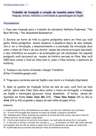 Atividade pontuada (valor: ) 4
Trabalho de tradução e criação de resenha sobre filme
Pesquisa, leitura, reflexão e criatividade na aprendizagem de Inglês
Procedimentos
1. Faça uma tradução para o trabalho da estudante Nathalia Federman, “The
Best Writing – The Shawshank Redemption”.
2. Escreva um texto de três ou quatro parágrafos sobre um filme que você
goste. Estes parágrafos devem obedecer à sequência lógica de uma redação,
isto é, ter a introdução, o desenvolvimento e a conclusão. Na introdução deve
estar o nome do filme e de seu diretor, nomes dos atores principais (opcional),
e uma referência ao sucesso e às premiações por ele alcançados. No segundo
parágrafo você escreverá um resumo da história narrada no filme. Mas você
NÃO deve contar o final do filme (isto é, como o filme termina, o desfecho da
história).
3. Traduza o seu texto utilizando o Google Translator:
(http://translate.google.com)
4. Traga para a próxima aula de Inglês o seu texto e a tradução (digitados).
5. Após os ajustes de tradução feitos em sala de aula, você fará um belo
cartaz sobre este filme. Este deve conter o texto em Português, a tradução
em Inglês e ilustrações (gravuras, fotos, desenhos). O textos devem ser
digitados em fonte Comic Sans MS (22), Times New Roman (24 ou 26) ou
Arial (24 ou 26) ocupando o espaço de uma folha de papel ofício.
Parâmetros:
I- trabalho pode ser feito individualmente ou em dupla, o que deve ser combinado com o professor.
II – O texto em Português deve obedecer às regras de redação, ortografia e gramática.
III - Resenhas sobre filmes proibidos para menores de 16 anos não serão aceitas, nem sobre filmes de
violência gratuita, uso de drogas e vulgaridades.
IV - O cartaz deve mostrar os textos de forma legível, e as ilustrações não devem ferir o bom gosto.
V – A data para a entrega e afixação dos cartazes é _____ de setembro de 2013. Não serão admitidas
prorrogações, salvo em caso de doença ou algum outro tipo de impedimento que possa ser comprovado.
VI- A pontuação para os cartazes será dada por todos os professores da escola.
 