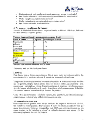 •    Quais os tipos de projetos altamente motivadores para a nossa organização?
     •    Que tipo de informação é mais avidamente consumido na alta administração?
     •    Qual é o jargão que predomina na empresa?
     •    Qual o conhecimento que mais valorizamos nos executivos?
     •    Que tipo de resultados provoca euforia?

5. As maiores e melhores da Exame
Pesquisa de Silvio Luiz Johann junto a empresas listadas na Maiores e Melhores da Exame
no Brasil apontou o seguinte quadro:

Tipos de força motriz entre as maiores empresas do Brasil
FORÇA MOTRIZ            Empresas Porcentagem do total
Crescimento             24          37%
& Lucro
Produção &              16          25%
Tecnologia
Produtos Oferecidos     12          18%
Necessidades            08          12%
do Mercado
Venda                   05          8%
& Distribuição
Total                   65          100%
Fonte: Livro Gestão da Cultura Corporativa de Silvio Luiz Johann.


Este estudo pode ser lido de diversas formas.

5.1 Dilema
Para alguns, trata-se de um grave dilema o fato de que a maior porcentagem relativa das
empresas tem força motriz crescimento & lucro e não necessidades dos clientes.

É importante assinalar que empresas focam em crescimento & lucro desenvolvem produtos
que vão garantir, sempre, melhor retorno financeiro possível e não necessariamente – aliás
quase nunca – satisfação do cliente. Exemplos gritantes de empresas e produtos com esse
foco são bancos, administradoras de cartões de crédito e até algumas empresas de bebidas.
Praticamente todos os bancos brasileiros têm essa força motriz.

Como o foco da empresa não é satisfazer o cliente, mas gerar lucro, investimentos maciços
em propaganda podem ser uma saída temporária, embora cara.

5.2 A maioria tem outro foco
Outros especialistas apontam o fato de que a maioria das empresas pesquisadas, ou 63%,
têm outra força motriz que não a de crescimento & lucro. No entanto, os dados revelam que
apesar dos discursos vistos nas propagandas, onde 100% das empresas insistem que seu
maior objetivo é o de “satisfazer o cliente”, a realidade demonstra que apenas 12% das
empresas pesquisadas têm essa força motriz.


                                                                                       11
 
