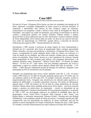 9. Para reflexão

                                          Caso SBT
                   Extraído do livro Gestão da Cultura Corporativa, de Silvio Luiz Johann.


Há mais de 30 anos, o Programa Silvio Santos, um show de variedades com duração de 10
horas, representa a produção independente de maior sucesso na televisão brasileira. O
empresário e apresentador mais famoso do país comprava espaço de emissoras,
comercializava seu programa e ainda o utilizava como canal de divulgação do “Baú da
Felicidade”, uma espécie de vendas em prestações, que entrega as mercadorias ao final do
contrato e proporciona prêmios aos clientes sorteados. Embora estudos e análises
desenvolvidos na época indicassem que era mais interessante e rentável continuar atuando
de forma independente, Sílvio Santos tinha um sonho: ser dono de um canal de televisão.
Esse sonho foi materializado em 19/08/1981, quando obteve a concessão do Governo
Federal que deu origem ao SBT – Sistema Brasileiro de Televisão.

Inicialmente, o SBT assumiu 4 emissoras do antigo império de Assis Chateaubriand e,
obrigado por lei a preencher doze horas de programação diária, começou apresentando
filmes e desenhos, um pouco de jornalismo e, obviamente, o Programa Sílvio Santos. Aos
poucos, a programação foi sendo ampliada, dando vazão aos valores, aos interesses e à
visão de mundo de seu fundador, que tinha suas atenções voltadas para as camadas mais
pobres da população. Dessa forma, iniciava-se a fase popularesca da emissora, baseada
numa programação de fácil aceitação pelo público, com programas humorísticos e de
auditório intimistas como “Reapertura”, “Moacyr Franco Show”, “O Homem do Sapato
Branco”, “O Povo na TV”, entre outros. Com essa estratégia empresarial, que levava a
organização a seguir um caminho oposto daquele trilhado pela líder de mercado – a TV
Globo – o SBT alcançou rapidamente posição de destaque em audiência, chegando a uma
participação de 24% no seu primeiro ano de operação.

Dirigindo sua programação para classes sociais definidas como B2, C e D1, em pouco
tempo o SBT tornou-se vice-líder do mercado, perdendo apenas para a TV Globo, que viu
sua audiência reduzir-se de 60% para 45%. O resultado comercial, entretanto, revelou-se
proporcionalmente baixo. Atingindo uma clientela-alvo de reduzido poder aquisitivo, as
agências de publicidade e os grandes anunciantes recuavam. Em termos de faturamento,
naquela época, o SBT não passava de 5% da fatia de verbas publicitárias da televisão
brasileira. Mesmo diante dessa realidade desfavorável, Silvio Santos – que havia colocado
amigos e parentes em postos-chave da organização – insistiu na manutenção da sua
estratégia empresarial. Continuou absolutamente fiel aos programas populares e, no período
de 1983 a 1987, sua preocupação centrou-se na melhoria da qualidade desse tipo de
programação. Assim, vieram Flávio Cavalcanti, Hebe Camargo, a série “Joana”, com
Regina Duarte, a minissérie internacional “Pássaros Feridos”, estrelada pelo ator Richard
Chamberlain, e uma cuidadosa seleção de filmes de sucesso. A estratégia seguida pelo SBT
assegurou-lhe uma boa participação em audiência, de forma continuada, mas não lhe
garantiu o mesmo desempenho em relação a faturamento. Durante dez anos, o SBT operou
no vermelho, socorrido financeiramente por outras empresas do Grupo Silvio Santos.



                                                                                             13
 
