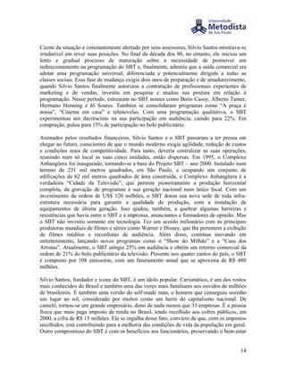 Ciente da situação e constantemente alertado por seus assessores, Silvio Santos mostrava-se
irredutível em rever suas posições. No final da década dos 80, no entanto, ele iniciou um
lento e gradual processo de maturação sobre a necessidade de promover um
redirecionamento na programação do SBT e, finalmente, admitiu que a saída comercial era
adotar uma programação universal, diferenciada e potencialmente dirigida a todas as
classes sociais. Essa fase de mudança exigiu dois anos de preparação e de amadurecimento,
quando Silvio Santos finalmente autorizou a contratação de profissionais experientes de
marketing e de vendas, investiu em pesquisa e mudou sua postura em relação à
programação. Nesse período, estrearam no SBT nomes como Boris Casoy, Alberto Tamer,
Hermano Henning e Jô Soares. Também se consolidaram programas como “A praça é
nossa”, “Cinema em casa” e telenovelas. Com uma programação qualitativa, o SBT
experimentou um decréscimo na sua participação em audiência, caindo para 22%. Em
compração, pulou para 15% de participação no bolo publicitário.

Animados pelos resultados financeiros, Silvio Santos e o SBT passaram a ter pressa em
chegar ao futuro, conscientes de que o mundo moderno exigia agilidade, redução de custos
e condições reais de competitividade. Para tanto, deveria centralizar as suas operações,
reunindo num só local as suas cinco unidades, então dispersas. Em 1995, o Complexo
Anhangüera foi inaugurado, tornando-se a base do Projeto SBT – ano 2000. Instalado num
terreno de 231 mil metros quadrados, em São Paulo, e ocupando um conjunto de
edificações de 62 mil metros quadrados de área construída, o Complexo Anhangüera é a
verdadeira “Cidade da Televisão”, que permite pioneiramente a produção horizontal
completa, da gravação de programas à sua geração nacional num único local. Com um
investimento da ordem de US$ 120 milhões, o SBT dotou sua nova sede de toda infra-
estrutura necessária para garantir a qualidade de produção, com a instalação de
equipamentos de última geração. Isso ajudou, também, a quebrar algumas barreiras e
resistências que havia entre o SBT e a imprensa, anunciantes e formadores de opinião. Mas
o SBT não investiu somente em tecnologia. Fez um acordo milionário com as principais
produtoras mundiais de filmes e séries como Warner e Disney, que lhe permitem a exibição
de filmes inéditos e recordistas de audiência. Além disso, continua inovando em
entretenimento, lançando novos programas como o “Show do Milhão” e a “Casa dos
Artistas”. Atualmente, o SBT atingie 25% em audiência e obtém um retorno comercial da
ordem de 21% do bolo publicitário da televisão. Presente nos quatro cantos do país, o SBT
é composto por 108 emissoras, com um faturamento anual que se aproxima de R$ 480
milhões.

Silvio Santos, fundador e ícone do SBT, é um ídolo popular. Carismático, é um dos rostos
mais conhecidos do Brasil e também uma das vozes mais familiares aos ouvidos de milhões
de brasileiros. É também uma versão do self-made man, o homem que conseguiu sozinho
um lugar ao sol, considerado por muitos como um herói do capitalismo nacional. De
camelô, tornou-se um grande empresário, dono de nada menos que 33 empresas. É a pessoa
física que mais paga imposto de renda no Brasil, tendo recolhido aos cofres públicos, em
2000, a cifra de R$ 15 milhões. Ele se orgulha desse fato, convicto de que, com os impostos
recolhidos, está contribuindo para a melhoria das condições de vida da população em geral.
Outro compromisso do SBT é com os benefícios aos funcionários, preservando o bem-estar


                                                                                        14
 