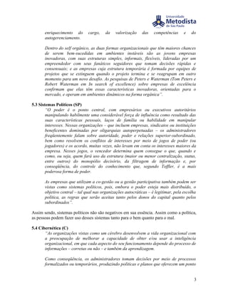 enriquecimento do       cargo,    da   valorização    das    competências     e   do
       autogerenciamento.

       Dentro do self orgânico, as duas formas organizacionais que têm maiores chances
       de serem bem-sucedidas em ambientes instáveis são as jovens empresas
       inovadoras, com suas estruturas simples, informais, flexíveis, lideradas por um
       empreendedor com seus fanáticos seguidores que tomam decisões rápidas e
       consensuais; e as empresas cuja estrutura temporária é formada por equipes de
       projetos que se extinguem quando o projeto termina e se reagrupam em outro
       momento para um novo desafio. As pesquisas de Peters e Waterman (Tom Peters e
       Robert Waterman em In search of excellence) sobre empresas de excelência
       confirmam que elas têm essas características inovadoras, orientadas para o
       mercado, e operam em ambientes dinâmicos na forma orgânica”.

5.3 Sistemas Políticos (SP)
        “O poder é o ponto central, com empresários ou executivos autoritários
        manipulando habilmente uma considerável força de influência como resultado das
        suas características pessoais, laços de família ou habilidade em manipular
        interesses. Nessas organizações – que incluem empresas, sindicatos ou instituições
        beneficentes dominadas por oligarquias autoperpetuadas – os administradores
        freqüentemente falam sobre autoridade, poder e relações superior-subordinado,
        bem como resolvem os conflitos de interesses por meio de jogos de poder (ou
        jogadores) e os acordo, muitas vezes, não levam em conta os interesses maiores da
        empresa. Nesses jogos, o vencedor determina quem consegue o que, quando e
        como, ou seja, quem fará uso da estrutura (maior ou menor centralização, status,
        entre outros) do monopólio decisório, da filtragem de informação e, por
        conseqüência, do controle do conhecimento que, segundo Toffler, é a mais
        poderosa forma de poder.

       As empresas que utilizam a co-gestão ou a gestão participativa também podem ser
       vistas como sistemas políticos, pois, embora o poder esteja mais distribuído, o
       objetivo central – tal qual nas organizações autocráticas – é legitimar, pela escolha
       política, as regras que serão aceitas tanto pelos donos do capital quanto pelos
       subordinados”.

Assim sendo, sistemas políticos não são negativos em sua essência. Assim como a política,
as pessoas podem fazer uso desses sistemas tanto para o bem quanto para o mal.

5.4 Cibernética (C)
       “As organizações vistas como um cérebro desenvolvem a vida organizacional com
       a preocupação de melhorar a capacidade de obter e/ou usar a inteligência
       organizacional, em que cada aspecto do seu funcionamento depende do processo de
       informações – corretas ou não – e também da aprendizagem.

       Como conseqüência, os administradores tomam decisões por meio de processos
       formalizados ou temporários, produzindo políticas e planos que oferecem um ponto


                                                                                          3
 