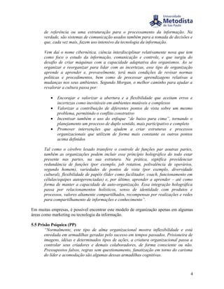 de referência ou uma estruturação para o processamento da informação. Na
      verdade, são sistemas de comunicação usados também para a tomada de decisões e
      que, cada vez mais, fazem uso intensivo da tecnologia da informação.

      Vem daí o nome cibernética, ciência interdisciplinar relativamente nova que tem
      como foco o estudo da informação, comunicação e controle, e que surgiu do
      desafio de criar máquinas com a capacidade adaptativa dos organismos. Ao se
      organizar e reorganizar para lidar com as incertezas, esse tipo de organização
      aprende a aprender e, provavelmente, terá mais condições de revisar normas
      políticas e procedimentos, bem como de processar aprendizagens relativas a
      mudanças nos seus ambientes. Segundo Morgan, o melhor caminho para ajudar a
      revalorar a cultura passa por:

          •   Encorajar e valorizar a abertura e a flexibilidade que aceitam erros e
              incertezas como inevitáveis em ambientes mutáveis e complexos
          •   Valorizar a contribuição de diferentes pontos de vista sobre um mesmo
              problema, permitindo o conflito construtivo
          •   Incentivar também o uso do enfoque “de baixo para cima”, tornando o
              planejamento um processo de duplo sentido, mais participativo e completo
          •   Promover intervenções que ajudem a criar estruturas e processos
              organizacionais que utilizem de forma mais constante os outros pontos
              acima definidos

      Tal como o cérebro lesado transfere o controle de funções par aoutras partes,
      também as organizações podem incluir esse princípio holográfico do todo estar
      presente nas partes, na sua estrutura. Na prática, significa providenciar
      redundância de funções (por exemplo, job rotation, polivalência de operários,
      segundo homem), variedades de pontos de vista (por exemplo, diversidade
      cultural), flexibilidade de papéis (líder como facilitador, coach, funcionamento em
      células/equipes autogerenciadas) e, por último, aprender a aprender – até como
      forma de manter a capacidade de auto-organização. Essa integração holográfica
      passa por relacionamentos holísticos, senso de identidade com produtos e
      processos, valores altamente compartilhados, recompensas por realizações e redes
      para compartilhamento de informações e conhecimento”.

Em muitas empresas, é possível encontrar este modelo de organização apenas em algumas
áreas como marketing ou tecnologia da informação.

5.5 Prisão Psíquica (PP)
       “Normalmente, este tipo de alma organizacional mostra inflexibilidade e está
       enredada em armadilhas geradas pelo sucesso em tempos passados. Prisioneira de
       imagens, idéias e determinados tipos de ações, a criatura organizacional passa a
       controlar seus criadores e demais colaboradores, de forma consciente ou não.
       Pressupostos falsos, regras sem questionamento, fanatização em torno do carisma
       do líder e acomodação são algumas dessas armadilhas cognitivas.



                                                                                       4
 
