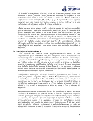Já a interação das pessoas pode dar vazão aos problemas psicológicos de seus
       membros – culpas, fantasias, ódios, frustrações, neuroses – e respostas a suas
       vulnerabilidades como o medo da morte, a busca do Messias salvador e
       onipresente e outras limitações. Ou, ainda, o apego de alguns indivíduos a aspectos
       materiais dos seus cargos (escritórios, sistemas e outros) pode servir a uma
       substituição psicológica do ursinho de pelúcia na infância.

       Muitas características dessas prisões psíquicas podem ter origem no modelo
       patriarcal adotado e no histórico domínio dos homens nos postos de comando e nos
       papéis mais agressivos, tendência que só nos últimos anos vem sendo revertida pela
       valorização dos valores mais femininos (intuição, aconselhamento, tolerância com
       o erro, criatividade), bem como pelo resgate da situação de inferioridade das
       mulheres nos ambientes empresariais. Essa abordagem explica também porque os
       grupos de trabalho podem apresentar padrões de comportamento infantil
       (dependência do líder, esconder o erro) ou como a influência dominante do pai – e
       sua relação de amor e castigo – serve como modelo para ideologias autoritárias e
       exigentes”.

5.6 Instrumento de Dominação (ID)
       “Nas palavras de Edward Heath, ex-primeiro-ministro inglês, a vida
       organizacional pode ter também uma face repugnante, com a maximização dos
       interesses egoístas de uma elite às custas dos interesses dos demais. Contaminação,
       agrotóxicos, lixo industrial, produtos perigosos ou que fazem mal à saúde, despejo
       de resíduos tóxicos no solo, na água e no ar, mortes e acidentes no trabalho,
       doenças ocupacionais, insalubridade, trabalho semi-escravo, descumprimento das
       leis, trabalho infantil são algumas feridas dessa face, em que sempre sai mais
       barato pagar multas e indenizações do que investir em controle da poluição e em
       condições de trabalho mais seguras e humanas.

       Essa forma de dominação – na qual a escravidão foi substituída pelo salário e o
       feitor pelo gerente – despertou interesse de Karl Marx (dominação pela mais valia
       e acumulação de capital) e de Max Weber, que analisaram a criação e a
       manutenção de estruturas de dominação que se acabam tornando legítimas e
       socialmente aceitas sempre que alguém se vê com o direito de mandar (por ter o
       dinheiro) e os demais se consideram no dever de obedecer (por precisarem do
       emprego).

       Outra forma de dominação advém da divisão dos trabalhadores em dois mercados
       distintos e do tratamento que cada um recebe: o primário, englobando cargos de
       carreira que exigem alto grau de competência e conhecimento específico (em troca
       da devoção, as empresas oferecem segurança, benefícios exclusivos e outros
       reconhecimentos sociais) e o secundário, formado por trabalhadores menos
       especializados e mais baratos que atuam em escritórios, no chão de fábrica e ao ar
       livre (benefícios mínimos, treinamento e admissões/demissões servindo de
       amortecedor, conforme exijam os negócios). Esses grupos de cargos fragmentados



                                                                                        5
 