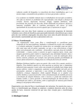 reduzem o poder de barganha e a consciência da classe trabalhadora, que é, ao
       mesmo tempo, consumidora dos produtos e serviços que produz e oferece.

       E se acidentes no trabalho vitimam mais os trabalhadores do mercado secundário,
       são cada vez maiores os problemas dos especializados com relação a doenças do
       coração, úlceras, depressões nervosas, drogas, seqüelas familiares, tudo
       proveniente das pressões do dia-a-dia, forma deliberada de promover eficácia e
       aumentar resultados. Mas os contratos psicológicos são claros: só terão
       oportunidade de ascensão na carreira aqueles que se sujeitarem às regras”.

Organizações com esta alma ficam surpresas ao promoverem programas de demissão
voluntária, com a oferta de benefícios para quem pedir demissão e descobrirem que a maior
parte dos seus melhores empregados não pensa duas vezes antes de pedir demissão e sair,
aproveitando a oportunidade que não se apresentará outra vez.

5.7 Fluxo e Transformação
       “As organizações vistas como fluxo e transformação se consideram parte
       integrante do seu macroambiente, mudando e evoluindo de acordo com a mudança
       e a evolução ambiental. O padrão do sistema deve ser entendido como um todo e
       não como uma rede de partes separadas, ou seja, a sua sobrevivência a longo
       prazo será alcançada com o ambiente – fornecedores, mercado, força de trabalho,
       coletividade – e nunca contra o contexto no qual a empresa opera. Assim, uma
       imagem egocêntrica pode conferir à organização uma identidade bastante clara e
       forte, além de considerável sucesso a curto prazo à custa da exploração desse
       mesmo contexto, poluição, por exemplo, mas apresenta grandes possibilidades de
       causar efeitos desastrosos a longo prazo se a situação ficar fora de controle.

       Qualquer fenômeno implica e gera seu oposto: dia e noite, frio e quente, positivo e
       negativo. Essa dialética aparece na obra marxista ao mostrar que o capitalismo
       industrial tenta aumentar a mais valia com jornadas de trabalho mais longas (pelo
       mesmo salário), reduzir o pagamento, aumentar a produtividade (até pelo uso de
       automação), aumentar a supervisão e usar formas de trabalho mais baratas
       (mulheres, crianças, imigrantes). Ainda segundo Morgan, ao se ampliar essa
       análise dialética, é possível perceber como a desumanização do trabalho provocou
       o movimento de relações humanas, como o sucesso e o poder dos sindicatos (nos
       Estados Unidos, é claro) geraram a internacionalização da mão-de-obra e sua
       substituição por robôs e, até mesmo, como a exploração da natureza pelo homem
       ameaça a sua própria sobrevivência”.

Organizações com alma de fluxo e transformação são raríssimas. Na maioria dos casos, o
fluxo e a transformação que obrigam as empresas a mudarem decorrem antes de crises,
quedas de lucro, insucesso comercial do que uma clara vocação para a transformação
contínua.

2. Ideologia Central


                                                                                        6
 