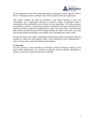Um dos patrimônios mais valiosos das organizações, a Ideologia Central, segundo Collins e
Porras, é formada por valores culturais mais fortes e duradouros de uma organização.

“São valores surgidos do sonho de fundação e que foram colocados à prova nas
adversidades que a organização enfrentou ao longo do tempo. A ideologia central é
considerada um dos patrimônios mais valiosos de uma organização. São valores perenes,
que norteiam o destino e as decisões da empresa e constituem um seguro sinalizador na sua
trajetória: serviam à empresa há cinqüenta anos, estão a seu serviço hoje e, possivelmente,
serão válidos no final do século XXI. Estamos tratando de valores como ética, lucros por
meio da honestidade de princípios, preocupação com a sociedade entre muitos outros.

O elenco de valores que compõe a ideologia central de uma empresa normalmente difere do
conjunto de valores de outra empresa, dada a forte influência do mito organizacional –
como, de resto, todo o núcleo da cultura de uma empresa.

2.1 Exercício
Um bom exercício é tentar identificar as ideologias centrais de algumas empresas. Uma
leitura atenta bastará para isso. Examine as palavras, procure entender significados e
aplique os conceitos a cada uma delas antes de decidir.




                                                                                         7
 