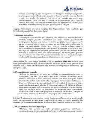carreira executiva pode estar alicerçado no uso dessa força motriz, pois os projetos
       a serem apresentados obterão mais aplausos se forem orientados pela sua direção
       e pelo seu jargão. No entanto, essa força, na maioria das vezes, atua
       subliminarmente, isto é, não está registrada em nenhum manual ou circular da
       empresa. Pior ainda: são numerosos os executivos que não têm visão clara da força
       motriz real da sua própria organização, gerando falta de sinergia”.

Tregoe e Zimmermann apontam a existência de 5 forças motrizes claras e definidas que
Silvio Luiz Johann definiu da seguinte forma:

3.1 Produtos Oferecidos
       “Uma organização motivada pela oferta de seus produtos ao mercado tenderá a
       produzir, sempre, produtos semelhantes aos atuais, porém, gradativamente
       aperfeiçoados. Buscará uma melhor penetração geográfica nos mercados que já
       atende ou tentará atingir outros mercados que necessitem dos produtos que já
       fabrica ou comercializa. Assim, seus esforços estarão voltados para o
       aperfeiçoamento de seus produtos e para serviços de entrega e assistência técnica.
       Esse tipo de organização valorizará profissionais que possam elaborar séries
       históricas e estatísticas sobre seus produtos/serviços, da mesma forma que terá
       especial interesse em contar com pessoas capacitadas nas suas áreas de produção,
       vendas, publicidade/propaganda e assistência técnica, entre outras”.

A criatividade das empresas que têm força motriz em produtos oferecidos limita-se à sua
capacidade técnica de inovação. Se o novo produto não puder ser produzido com sua infra-
estrutura atual, a idéia será abandonada sem maiores constrangimentos, mesmo que seja
uma grande idéia.

3.2 Necessidades do Mercado
       “Voltada ao atendimento de novas necessidades dos consumidores/mercado, a
       organização com esta força motriz procurará, também, desenvolver novos
       produtos, destinados a outros mercados similares aos atuais e/ou para atender
       determinados nichos. Dará muita ênfase à pesquisa mercadológica, publicidade e
       áreas correlatas. Esse tipo de organização terá necessidade de pessoas que atuem
       no acompanhamento das tendências de consumo e mudanças de hábitos de clientes,
       do mercado emergente e do desempenho dos novos produtos/serviços da empresa.
       Nesse tipo de força motriz, os profissionais de marketing serão especialmente
       valorizados, dada a ênfase em pesquisas de mercado, ombudsman, serviços de
       atendimento e fidelização de clientes, serviços pós-venda, entre outros.”

Este tipo de organização tem estrutura enxuta, focada em conhecimento, e terceiriza tudo
aquilo que vai garantir a execução do produto ou serviço que o mercado necessita. São
empresas que investem em tecnologia e, atualmente, concentram-se na área de informática.

3.3 Capacidade de Produção/Tecnologia
      “Motivada pelo domínio de certos processos produtivos, tecnologia e
      equipamentos, este tipo de organização fabricará produtos que se enquadrem nesse


                                                                                         9
 