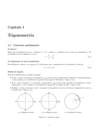 Capítulo 1

Trigonometria

1.1 Conceitos preliminares
O número π
Dada uma circunferência de raio r, diâmetro d = 2r, o número π é denido como a razão do comprimento C da
circunfeência pelo seu diâmetro d, isto é,
                                                     C   C
                                                π=     =                                             (1.1)
                                                     d   2r

O comprimento de uma circunferência
Pela denição do número π na equação (1.1) observamos que o comprimento da circunferência é dado por
                                                                                                                                                             C = πd = 2πr                                                                                                                                                                                                   (1.2)

Medida de ângulos
Existem 3 unidades para a medida de ângulos.
                                                   1
   • Grado: 1 grado é um ângulo correspondente a 400 de uma volta completa da circunferência. Conseqüentemente,
     a volta completa na circunferência compreende um ângulo de 400 grados - Figura 1.1(a).
                                                               1
   • Grau: 1 grau, denotado 1o , é um ângulo correspondente a 360 de uma volta completa da circunferência. Conse-
     qüentemente, a volta completa na circunferência compreende um ângulo de 360o - Figura 1.1(b).
   • Radiano: 1 radiano, denotado 1 rad, é um ângulo correspondente a um arco de mesmo comprimento do raio da
     circunferência - Figura 1.1(c).
                                                              100                                                                                                                    90o
                                                                  q
                                                  ........................................                                                                                              q
                                                                                                                                                                         ......................................                                                                              ........................................
                                        ..........                                       .......                                                              ...........                                      .......                                                             ..........                                       .....q.
                                 .......                                                        ......                                                 .......                                                        ......                                                .......                                                      .....
                                                                                                                                                                                                                                                                                                                                          . ..
                            .....                                                                    .....                                        .....                                                                     .....                                      .....                                                                   ......
                        .....                                                                             ....                                .....                                                                              ....                              .....                                                                            ...
                    ....                                                                                     ...                          ....                                                                                       ....                      ....                                                                                  ...
                  ...                                                                                          ...                      ...                                                                                             ...                  ...                                                                                        ...
                                                                                                                                                                                                                                                                                                                                                         ... s         =r
                ..
                .                                                                                                ..
                                                                                                                  ..                  ..
                                                                                                                                      .                                                                                                   ..
                                                                                                                                                                                                                                           ..             ...                                                          ......                              ...
                                                                                                                                                                                                                                                                                                                                                            ...
                                                                                                                                                                                                                                                                                                                                                             ...
                                                                                                                                                                                                                                                                                                                                                              ..
               .                                                                                                   .                 .                                                                                                      .             .                                                                 ...
             .
              .
              .
              .                                                                                                     .
                                                                                                                    .
                                                                                                                    .
                                                                                                                    .              .
                                                                                                                                    .
                                                                                                                                    .
                                                                                                                                    .                                                                                                        .
                                                                                                                                                                                                                                             .
                                                                                                                                                                                                                                             .
                                                                                                                                                                                                                                             . o        .
                                                                                                                                                                                                                                                        .
                                                                                                                                                                                                                                                         .
                                                                                                                                                                                                                                                         .                                                                     ..1 rad ...
                                                                                                                                                                                                                                                                                                                                ..                             ..
                                                                                                                                                                                                                                                                                                                                                                ..
                                                                                                                                                                                                                                                                                                                                                                ..
             .
             .q                                                                                                      .
                                                                                                                     .q 0 ou
                                                                                                                     .             .
                                                                                                                                   .q                                                                                                         .
                                                                                                                                                                                                                                              .q 0 ou
                                                                                                                                                                                                                                              .         .
                                                                                                                                                                                                                                                        .                                                                        .
                                                                                                                                                                                                                                                                                                                                 .                               ..
                                                                                                                                                                                                                                                                                                                                                                 ..q
             .
             .
         200 .                                                                                                       .
                                                                                                                     .            o.
                                                                                                                                   .
                                                                                                                               180 .                                                                                                          .
                                                                                                                                                                                                                                              .         .
                                                                                                                                                                                                                                                        .                                                                         .                              ..
                                                                                                                                                                                                                                                                                                                                                                  .
             .
             .                                                                                                      ..             .
                                                                                                                                   .                                                                                                         ..     o   .
                                                                                                                                                                                                                                                        .
                                                                                                                                                                                                                                                        .                                                                                                        .
                                                                                                                                                                                                                                                                                                                                                                 .
              .
              .
              ..
              ..                                                                                                   .. 400
                                                                                                                    .               .
                                                                                                                                    .
                                                                                                                                    ..
                                                                                                                                    ..                                                                                                      .. 360
                                                                                                                                                                                                                                             .          ..
                                                                                                                                                                                                                                                         ..
                                                                                                                                                                                                                                                         ..
                                                                                                                                                                                                                                                                                                                                      r                        .
                                                                                                                                                                                                                                                                                                                                                                .
                                                                                                                                                                                                                                                                                                                                                                .
                ..                                                                                                ..                  ..                                                                                                   ..              ..                                                                                                ..
                 ..                                                                                               .                    ..                                                                                                  .               ..                                                                                                .
                  ...                                                                                           ..                      ...                                                                                              ..                  ...                                                                                          ..
                     ....                                                                                    ...                           ....                                                                                       ...                       ....                                                                                   ...
                        .....                                                                             ....                                .....                                                                               ....                             .....                                                                            ....
                            .....                                                                     .....                                       .....                                                                      .....                                     .....                                                                    .....
                                .......                                                          .....                                                .......                                                           .....                                              .......                                                         .....
                                       .........                                           ......                                                            .........                                            ......                                                          .........                                           ......
                                                ...........................................
                                                                  q                                                                                                   ...........................................
                                                                                                                                                                                        q o                                                                                                ...........................................
                                                            300                                                                                                                    270

                         (a) A denição de grado                                                                                                  (b) A denição de grau                                                                                (c) A denição de radiano


                                                                                                                                  Figura 1.1: Medidas de ângulo



                                                                                                                                                                                        1
 