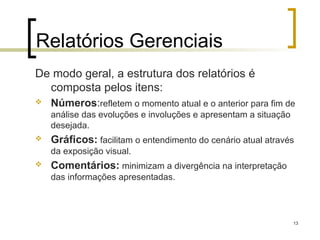 13
Relatórios Gerenciais
De modo geral, a estrutura dos relatórios é
composta pelos itens:
 Números:refletem o momento atual e o anterior para fim de
análise das evoluções e involuções e apresentam a situação
desejada.
 Gráficos: facilitam o entendimento do cenário atual através
da exposição visual.
 Comentários: minimizam a divergência na interpretação
das informações apresentadas.
 