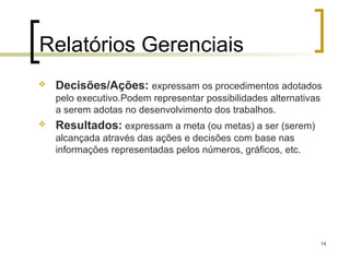 14
Relatórios Gerenciais
 Decisões/Ações: expressam os procedimentos adotados
pelo executivo.Podem representar possibilidades alternativas
a serem adotas no desenvolvimento dos trabalhos.
 Resultados: expressam a meta (ou metas) a ser (serem)
alcançada através das ações e decisões com base nas
informações representadas pelos números, gráficos, etc.
 