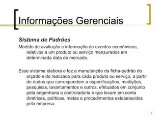 17
Informações Gerenciais
Sistema de Padrões
Modelo de avaliação e informação de eventos econômicos,
relativos a um produto ou serviço mensurados em
determinada data de mercado.
Esse sistema elabora e faz a manutenção da ficha-padrão do
orçado e do realizado para cada produto ou serviço, a partir
de dados que correspondem a especificações, medições,
pesquisas, lavantamentos e outros, efetuados em conjunto
pela engenharia e controladoria e que levam em conta
diretrizes, políticas, metas e procedimentos estabelecidos
pela empresa.
 