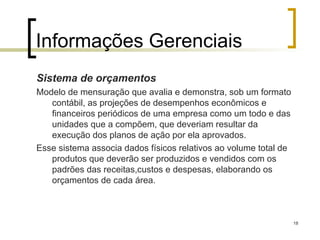 18
Informações Gerenciais
Sistema de orçamentos
Modelo de mensuração que avalia e demonstra, sob um formato
contábil, as projeções de desempenhos econômicos e
financeiros periódicos de uma empresa como um todo e das
unidades que a compõem, que deveriam resultar da
execução dos planos de ação por ela aprovados.
Esse sistema associa dados físicos relativos ao volume total de
produtos que deverão ser produzidos e vendidos com os
padrões das receitas,custos e despesas, elaborando os
orçamentos de cada área.
 