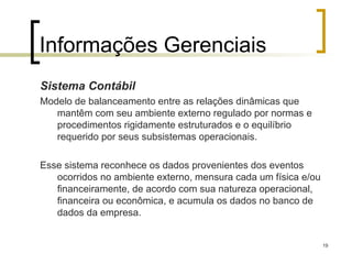 19
Informações Gerenciais
Sistema Contábil
Modelo de balanceamento entre as relações dinâmicas que
mantêm com seu ambiente externo regulado por normas e
procedimentos rigidamente estruturados e o equilíbrio
requerido por seus subsistemas operacionais.
Esse sistema reconhece os dados provenientes dos eventos
ocorridos no ambiente externo, mensura cada um física e/ou
financeiramente, de acordo com sua natureza operacional,
financeira ou econômica, e acumula os dados no banco de
dados da empresa.
 