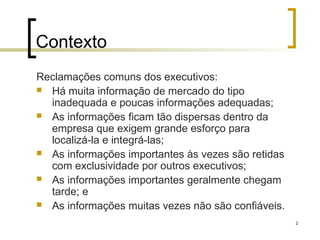 2
Contexto
Reclamações comuns dos executivos:
 Há muita informação de mercado do tipo
inadequada e poucas informações adequadas;
 As informações ficam tão dispersas dentro da
empresa que exigem grande esforço para
localizá-la e integrá-las;
 As informações importantes às vezes são retidas
com exclusividade por outros executivos;
 As informações importantes geralmente chegam
tarde; e
 As informações muitas vezes não são confiáveis.
 