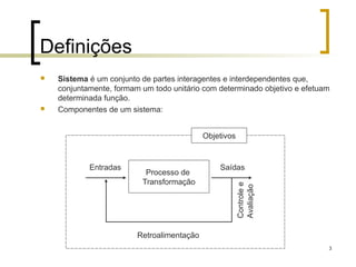 3
Definições
 Sistema é um conjunto de partes interagentes e interdependentes que,
conjuntamente, formam um todo unitário com determinado objetivo e efetuam
determinada função.
 Componentes de um sistema:
Entradas Saídas
Processo de
Transformação
Controlee
Avaliação
Retroalimentação
Objetivos
 