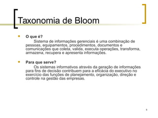8
Taxonomia de Bloom
 O que é?
Sistema de informações gerenciais é uma combinação de
pessoas, equipamentos, procedimentos, documentos e
comunicações que coleta, valida, executa operações, transforma,
armazena, recupera e apresenta informações.
 Para que serve?
Os sistemas informativos através da geração de informações
para fins de decisão contribuem para a eficácia do executivo no
exercício das funções de planejamento, organização, direção e
controle na gestão das empresas.
 