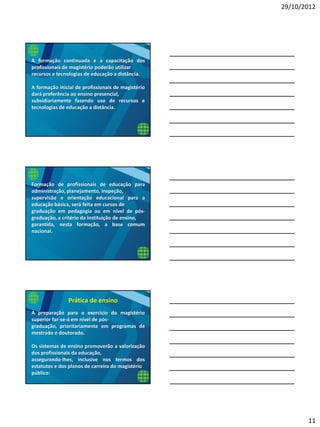 29/10/2012
11
A formação continuada e a capacitação dos
profissionais de magistério poderão utilizar
recursos e tecnologias de educação a distância.
A formação inicial de profissionais de magistério
dará preferência ao ensino presencial,
subsidiariamente fazendo uso de recursos e
tecnologias de educação a distância.
Formação de profissionais de educação para
administração, planejamento, inspeção,
supervisão e orientação educacional para a
educação básica, será feita em cursos de
graduação em pedagogia ou em nível de pós-
graduação, a critério da instituição de ensino,
garantida, nesta formação, a base comum
nacional.
A preparação para o exercício do magistério
superior far-se-á em nível de pós-
graduação, prioritariamente em programas de
mestrado e doutorado.
Os sistemas de ensino promoverão a valorização
dos profissionais da educação,
assegurando-lhes, inclusive nos termos dos
estatutos e dos planos de carreira do magistério
público:
Prática de ensino
 