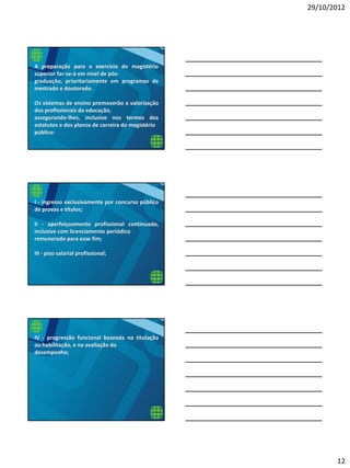 29/10/2012
12
A preparação para o exercício do magistério
superior far-se-á em nível de pós-
graduação, prioritariamente em programas de
mestrado e doutorado.
Os sistemas de ensino promoverão a valorização
dos profissionais da educação,
assegurando-lhes, inclusive nos termos dos
estatutos e dos planos de carreira do magistério
público:
I - ingresso exclusivamente por concurso público
de provas e títulos;
II - aperfeiçoamento profissional continuado,
inclusive com licenciamento periódico
remunerado para esse fim;
III - piso salarial profissional;
IV - progressão funcional baseada na titulação
ou habilitação, e na avaliação do
desempenho;
 