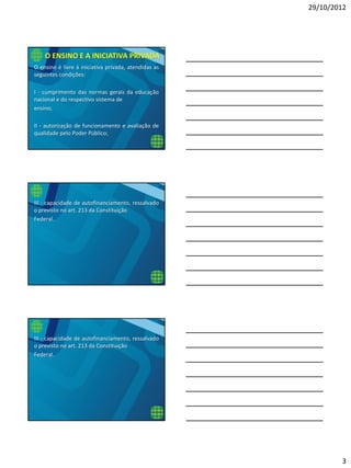 29/10/2012
3
O ensino é livre à iniciativa privada, atendidas as
seguintes condições:
I - cumprimento das normas gerais da educação
nacional e do respectivo sistema de
ensino;
II - autorização de funcionamento e avaliação de
qualidade pelo Poder Público;
O ENSINO E A INICIATIVA PRIVADA
III - capacidade de autofinanciamento, ressalvado
o previsto no art. 213 da Constituição
Federal.
III - capacidade de autofinanciamento, ressalvado
o previsto no art. 213 da Constituição
Federal.
 
