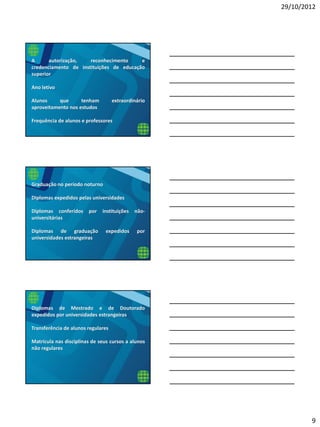 29/10/2012
9
A autorização, reconhecimento e
credenciamento de instituições de educação
superior
Ano letivo
Alunos que tenham extraordinário
aproveitamento nos estudos
Frequência de alunos e professores
Graduação no período noturno
Diplomas expedidos pelas universidades
Diplomas conferidos por instituições não-
universitárias
Diplomas de graduação expedidos por
universidades estrangeiras
Diplomas de Mestrado e de Doutorado
expedidos por universidades estrangeiras
Transferência de alunos regulares
Matrícula nas disciplinas de seus cursos a alunos
não regulares
 