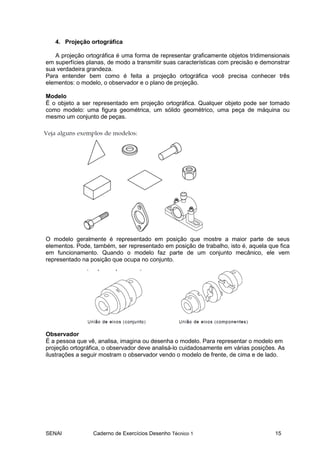 SENAI Caderno de Exercícios Desenho Técnico 1 15
4. Projeção ortográfica
A projeção ortográfica é uma forma de representar graficamente objetos tridimensionais
em superfícies planas, de modo a transmitir suas características com precisão e demonstrar
sua verdadeira grandeza.
Para entender bem como é feita a projeção ortográfica você precisa conhecer três
elementos: o modelo, o observador e o plano de projeção.
Modelo
É o objeto a ser representado em projeção ortográfica. Qualquer objeto pode ser tomado
como modelo: uma figura geométrica, um sólido geométrico, uma peça de máquina ou
mesmo um conjunto de peças.
O modelo geralmente é representado em posição que mostre a maior parte de seus
elementos. Pode, também, ser representado em posição de trabalho, isto é, aquela que fica
em funcionamento. Quando o modelo faz parte de um conjunto mecânico, ele vem
representado na posição que ocupa no conjunto.
Observador
É a pessoa que vê, analisa, imagina ou desenha o modelo. Para representar o modelo em
projeção ortográfica, o observador deve analisá-lo cuidadosamente em várias posições. As
ilustrações a seguir mostram o observador vendo o modelo de frente, de cima e de lado.
 