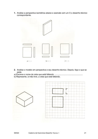 SENAI Caderno de Exercícios Desenho Técnico 1 21
1. Analise a perspectiva isométrica abaixo e assinale com um X o desenho técnico
correspondente.
2. Analise o modelo em perspectiva e seu desenho técnico. Depois, faça o que se
pede.
a) Escreva o nome da vista que está faltando: ...................................................
b) Represente, à mão livre, a vista que está faltando.
 