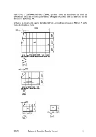 SENAI Caderno de Exercícios Desenho Técnico 1 5
NBR 13142 – DOBRAMENTO DE CÓPIAS, que fixa forma de dobramento de todos os
formatos de folhas de desenho: para facilitar a fixação em pastas, eles são dobrados até as
dimensões do formato A4.
Efetua-se o dobramento a partir do lado d (direito), em dobras verticais de 185mm. A parte
final a é dobrada ao meio.
 
