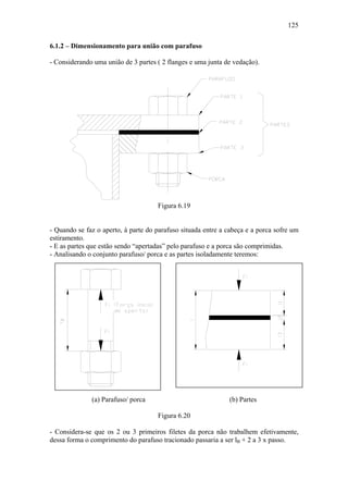 125

6.1.2 – Dimensionamento para união com parafuso

- Considerando uma união de 3 partes ( 2 flanges e uma junta de vedação).




                                     Figura 6.19


- Quando se faz o aperto, à parte do parafuso situada entre a cabeça e a porca sofre um
estiramento.
- E as partes que estão sendo “apertadas” pelo parafuso e a porca são comprimidas.
- Analisando o conjunto parafuso/ porca e as partes isoladamente teremos:




              (a) Parafuso/ porca                             (b) Partes

                                     Figura 6.20

- Considera-se que os 2 ou 3 primeiros filetes da porca não trabalhem efetivamente,
dessa forma o comprimento do parafuso tracionado passaria a ser lB + 2 a 3 x passo.
 