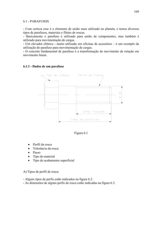 109

6.1 - PARAFUSOS

- Com certeza esse é o elemento de união mais utilizado no planeta, e temos diversos
tipos de parafusos, materiais e filetes de roscas.
- Basicamente o parafuso é utilizado para união de componentes, mas também é
utilizado para movimentação de cargas.
- Um elevador elétrico - muito utilizado em oficinas de acessórios – é um exemplo da
utilização do parafuso para movimentação de cargas.
- O conceito fundamental de parafuso é a transformação do movimento de rotação em
movimento linear.


6.1.1 - Dados de um parafuso




                                        Figura 6.1


   •   Perfil da rosca
   •   Tolerância da rosca
   •   Passo
   •   Tipo do material
   •   Tipo do acabamento superficial


A) Tipos de perfil de rosca:

- Alguns tipos de perfis estão indicados na figura 6.2.
- As dimensões de alguns perfis de rosca estão indicadas na figura 6.3.
 
