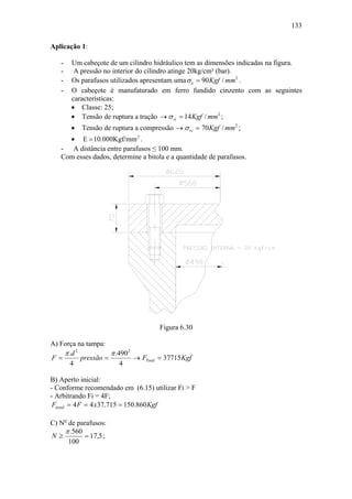 133

Aplicação 1:

   -   Um cabeçote de um cilindro hidráulico tem as dimensões indicadas na figura.
   -    A pressão no interior do cilindro atinge 20kg/cm² (bar).
   -   Os parafusos utilizados apresentam uma σ e = 90 Kgf / mm2 .
   -   O cabeçote é manufaturado em ferro fundido cinzento com as seguintes
       características:
       • Classe: 25;
       • Tensão de ruptura a tração → σ rt = 14 Kgf / mm2 ;
       •   Tensão de ruptura a compressão → σ rc = 70 Kgf / mm2 ;
     • E = 10.000Kgf/mm 2 .
   - A distância entre parafusos ≤ 100 mm.
   Com esses dados, determine a bitola e a quantidade de parafusos.




                                     Figura 6.30

A) Força na tampa:
    π .d 2           π .4902
F=         pressão =         → FTotal = 37715Kgf
      4                  4

B) Aperto inicial:
- Conforme recomendado em (6.15) utilizar Fi > F
- Arbitrando Fi = 4F;
 Fitotal = 4 F = 4 x37.715 = 150.860 Kgf

C) No de parafusos:
    π .560
N≥         = 17,5 ;
      100
 