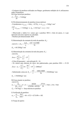 134

- O número de parafusos utilizados em flanges: geralmente múltiplos de 4, utilizaremos
então 20 parafusos.
D) Força inicial por parafuso:
     F
 Fi = Total = 7.543Kgf
      20

E) Pré-dimensionamento do parafuso (rosca métrica):
- Consideremos σ parafuso = 0,6σ e < 0,75σ e ⇒ σ parafuso = 54 Kgf / mm 2
π .d e2
          .σ parafuso = 7.543Kgf ⇒ ABe = 139,7 mm 2 ⇒ d e = 13,3
  4

- Observando a tabela 6.2, vemos que o parafuso M16 x 2mm de passo, é o que
apresenta uma área superior ao calculado.
- Parafuso pré-dimensionado: M16

F) Determinação da constante de mola do parafuso K B :
                   AB EB π 162 / 4 x 21000
- de (6.3) → K B =      =
                    lB           70
K B = 60.320 Kgf / mm

G) Determinação da constante de mola das partes K P :
- de (6.4);
         π ⎛⎛               ⎞
                     2
                  l⎞
 Área = ⎜ ⎜ S + ⎟ − D 2 ⎟
         4 ⎜⎝
            ⎝     2⎠        ⎟
                            ⎠
- O furo D (passante) – será utilizado D = 18.
- Os valores para abertura de chave são padronizados, para parafuso M16 → S=24
              π ⎛⎛                  ⎞
                              2

 Área = AP =    ⎜ ⎜ 24 + 70 ⎞ − 182 ⎟ = 2480mm 2
                            ⎟
              4 ⎜⎝
                ⎝         2⎠        ⎟
                                    ⎠
                                 AE      2480 x10000
- Substituindo a área em K p =         =             = 354286 Kgf / mm
                                  l          70
K p = 354286 Kgf / mm

H) Força atuante no parafuso:
- de (6.13);
           KB                     60320         37715
 FB =               F + Fi =                  x       + 7543 = 274 + 7543
       (K P + K B )          (354286 + 60320)     20
 FB = 7817 Kgf ← força máxima no parafuso

I) Verificação do parafuso:
       F     7817
σB = B =           = 46 < 67,5 = 0,75 x90 ← OK
      ABe 169,7

I) Torque de aperto:
 