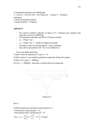135

- Considerando parafuso sem lubrificação.
T = 0,2.d .Fi = 0,2 x16 x7543 = 24137 Kgf .mm → utilizar T = 24 Kgf.m
J) Resumo:
- Utilizar 20 parafusos M16x2
- Torque de aperto = 24 Kgf.m


Aplicação 2:

   -      Um suporte conforme indicado na figura 6.31 é utilizado para suportar uma
          carga que varia de 0 a 4000 Kgf.
   -      Os 4 parafusos utilizados são M12x1,75 (rosca normal).
   -      σ e = 35Kgf / mm2 .
   -      σ n = 16 Kgf / mm2 ← tensão de fadiga já corrigida
   -      Considere o fator de concentração K= 3 para o parafuso.
   -      Área efetiva do parafuso AB = 92,7 mm² (tabela 6.2)

    Com esses dados determine:
1) Qual o Fator de segurança F.S. para Fi = 0
2) Qual a menor Fi que impede a perda de compressão da base do suporte.
3) Qual o F.S. para Fi = 4000 Kgf .
4) Com Fi = 4000 Kgf , determine a mínima força de compressão.




                                        Figura 6.31


Item 1:

A) Determinação da constante de mola da parte K P :
- Utilizaremos o furo passante = 15.
- Para parafuso M12, utilizaremos S = 19
              π ⎛⎛                ⎞
                            2
                       12 ⎞
 Área = AP = ⎜ ⎜19 + ⎟ − 152 ⎟ = 314mm 2
              4 ⎜⎝
                ⎝       2⎠        ⎟
                                  ⎠
 