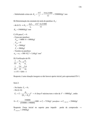 136


                                 AE           314 x 21000
- Substituindo a área em K p =            =               = 550000 Kgf / mm
                                   l              12

B) Determinação da constante de mola do parafuso K B :
                    AB EB π 122 / 4 x 21000
- de (6.3) → K B =       =
                     lB           12
 K B = 198000 Kgf / mm

C) FS para Fi = 0 :
- Força por parafuso:
  Fmáx = 4000 / 4 = 1000 Kgf
    Fmin = 0
-
    Fm = 500 Kgf
  Fv = 500 Kgf
- Tensões no parafuso:
σ m = σ v = 500 / 92,7 = 5,4 Kgf / mm 2

D) Verificação do FS:
 1    σ      σ
    = m +k v
FS σ e       σn
 1   5,4    5,4
   =     +3
FS 35       16
⇒ FS = 0,86 < 1

Resposta: ë uma situação insegura se não houver aperto inicial, pois apresentará FS<1.


Item 2:

- No limite FP = 0 ;
- De (6.14)
               KP
 FP = Fi −              F → A força F máxima tem o valor de F = 1000 Kgf , então:
           (K P + K B )
                550000
0 = Fi −                     1000 → Fi = 735Kgf / parafuso → Fi − sup orte = 2940 Kgf
           (550000 + 198000)
Resposta: Força inicial no suporte para impedir                  perda de compressão →
Fi − sup orte = 2940 Kgf
 