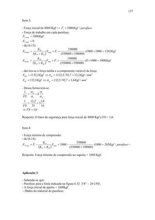 137

Item 3:

- Força inicial de 4000 Kgf → Fi = 1000 Kgf / parafuso
- Força de trabalho em cada parafuso:
 FT max = 1000 Kgf
 FT min = 0
- de (6.13):
               KB                        198000
FB max =                Fmax + Fi =                   x1000 + 1000 = 1265Kgf
           (K P + K B )             (550000 + 198000)
               KB                        198000
FB min =                Fmin + Fi =                   x0 + 1000 = 1000 Kgf
           (K P + K B )             (550000 + 198000)

- daí tira-se a força média e a componente variável da força:
 FBm = 1132,5 Kgf ⇒ σ m = 1132,5 / 92,7 = 12,2 Kgf / mm 2
FBv = 132,5 Kgf ⇒ σ m = 132,5 / 92,7 = 1,4 Kgf / mm 2

- Dessa forma tem-se:
  1   σ      σ
    = m +k v
 FS σ e      σn
 1   12,2    1,4
   =      +3
FS    35     16
⇒ FS = 1,6

Resposta: O fator de segurança para força inicial de 4000 Kgf é FS = 1,6.


Item 4:

- Força mínima de compressão:
- de (6.14):
                   KP                          550000
 FP min = Fi −              Fmax = 1000 −                   x1000 = 265Kgf / parafuso =
               (K P + K B )               (550000 + 198000)

Resposta: Força mínima de compressão no suporte = 1060 Kgf.




Aplicação 3:

- Sabendo-se que:
- Parafuso para a biela indicada na figura 6.32: 3/8” – 24 UNF,
- A força inicial de aperto = 1600kgf
.- Dados do material do parafuso:
 