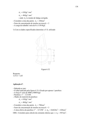 138


       σ e = 63Kgf / mm 2
       σ n = 40 Kgf / mm 2
       - onde σ n é a tensão de fadiga corrigida.
- Considere a área das partes AP = 320mm 2
- Fator de concentração de tensões na rosca k = 3
- A carga de trabalho varia de 0 a 1150 Kgf.

1) Com os dados especificados determine o F.S. utilizado




                                       Figura 6.32

Resposta:
1) F.S = 1,65



Aplicação 4º:

- Sabendo-se que:
- O olhal indicado pela figura 6.33 é fixado por apenas 1 parafuso.
- A força F varia de 4000 a 8000 Kgf.
- Parafuso: 1” – 12 UNF.
.- Dados do material do parafuso:
        σ e = 63Kgf / mm 2
       σ n = 40 Kgf / mm 2
- Considere a área das partes AP = 780mm 2
- Fator de concentração de tensões na rosca k = 3
- A área efetiva do parafuso 1” – 12 UNF → ABe = 0,6624in 2 = 428mm 2
OBS.: Considere para cálculo da constante elástica que → AB = 507 mm 2 .
 