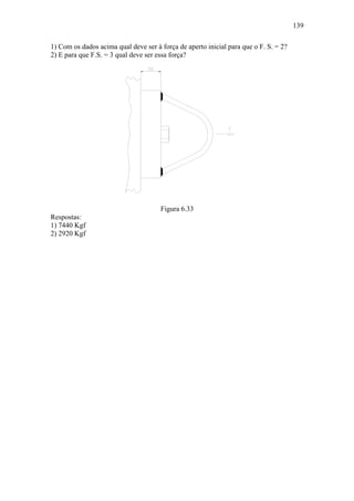 139

1) Com os dados acima qual deve ser à força de aperto inicial para que o F. S. = 2?
2) E para que F.S. = 3 qual deve ser essa força?




                                      Figura 6.33
Respostas:
1) 7440 Kgf
2) 2920 Kgf
 